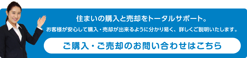 住まいの購入と売却をトータルサポート。お客様が安心して購入・売却が出来るように分かり易く、詳しくご説明いたします。ご購入・ご売却のお問い合わせはこちら